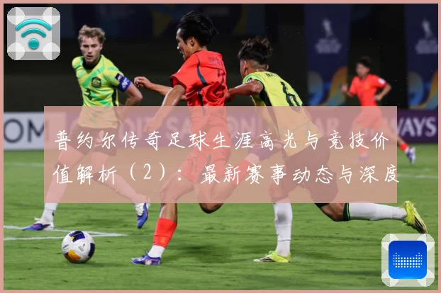 普约尔传奇足球生涯高光与竞技价值解析（2）：最新赛事动态与深度分析