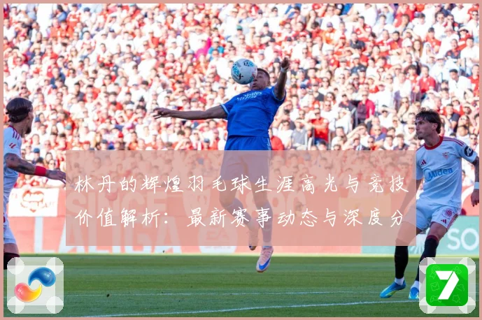 林丹的辉煌羽毛球生涯高光与竞技价值解析：最新赛事动态与深度分析