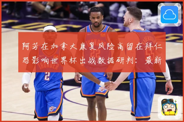 阿芳在加拿大康复风险高留在拜仁恐影响世界杯出战数据研判：最新赛事动态与深度分析