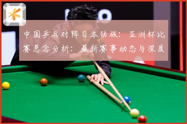 中国乒乓对阵日本劲旅：亚洲杯比赛悬念分析：最新赛事动态与深度分析