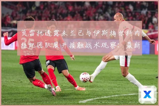 莫雷托透露米兰已与伊斯梅尔科内经纪团队展开接触战术观察：最新赛事动态与深度分析