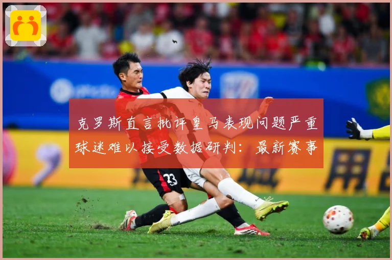 克罗斯直言批评皇马表现问题严重球迷难以接受数据研判：最新赛事动态与深度分析