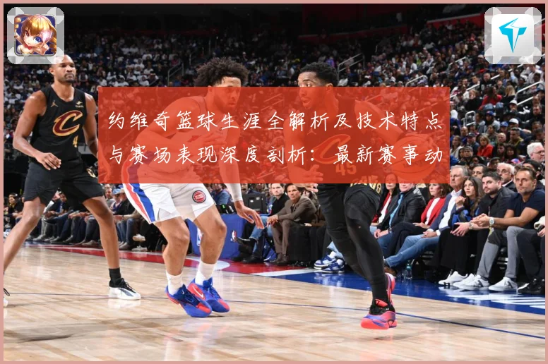 约维奇篮球生涯全解析及技术特点与赛场表现深度剖析：最新赛事动态与深度分析