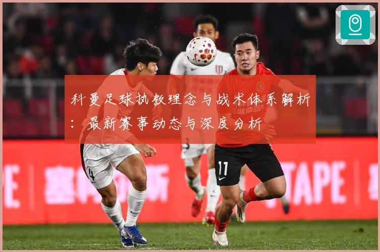 科曼足球执教理念与战术体系解析：最新赛事动态与深度分析