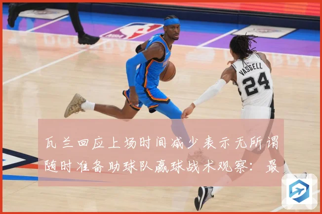 瓦兰回应上场时间减少表示无所谓随时准备助球队赢球战术观察：最新赛事动态与深度分析