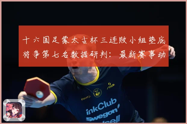 十六国足蒙太古杯三连败小组垫底将争第七名数据研判：最新赛事动态与深度分析