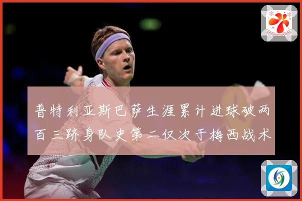 普特利亚斯巴萨生涯累计进球破两百三跻身队史第二仅次于梅西战术观察：最新赛事动态与深度分析