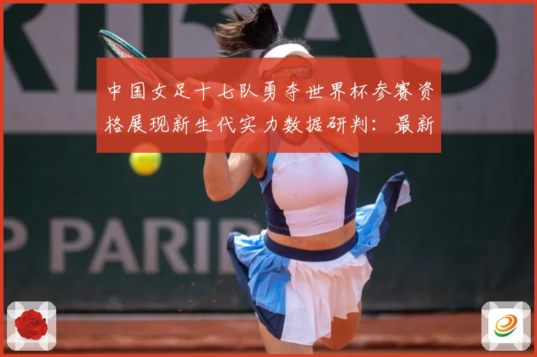 中国女足十七队勇夺世界杯参赛资格展现新生代实力数据研判：最新赛事动态与深度分析