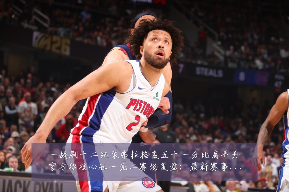 一战刷十二纪录弗拉格轰五十一分比肩乔丹官方称核心独一无二赛场复盘:最新赛事动态与深度分析
