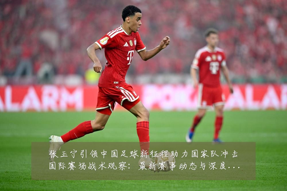 张玉宁引领中国足球新征程助力国家队冲击国际赛场战术观察:最新赛事动态与深度分析
